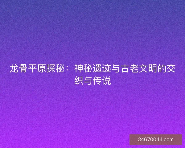 龙骨平原探秘：神秘遗迹与古老文明的交织与传说