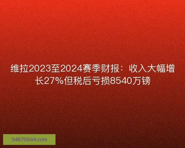维拉2023至2024赛季财报：收入大幅增长27%但税后亏损8540万镑