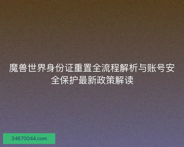 魔兽世界身份证重置全流程解析与账号安全保护最新政策解读