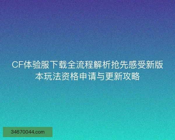 CF体验服下载全流程解析抢先感受新版本玩法资格申请与更新攻略