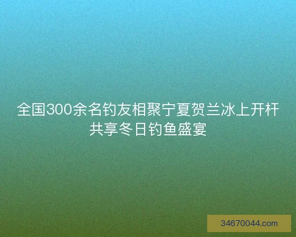 全国300余名钓友相聚宁夏贺兰冰上开杆共享冬日钓鱼盛宴
