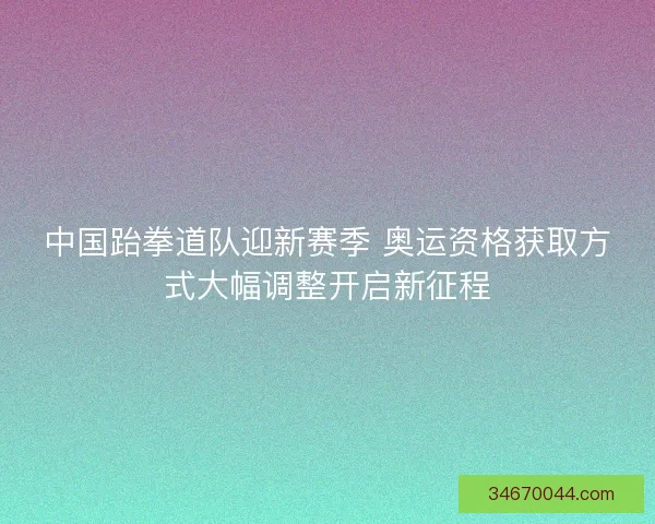 中国跆拳道队迎新赛季 奥运资格获取方式大幅调整开启新征程