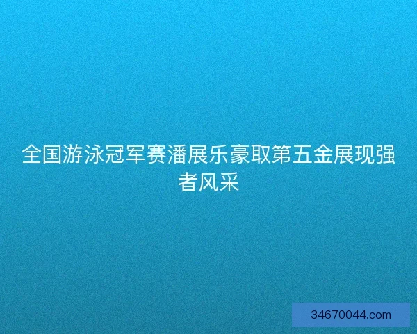 全国游泳冠军赛潘展乐豪取第五金展现强者风采